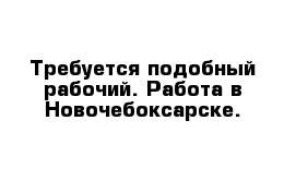 Требуется подобный рабочий. Работа в Новочебоксарске. 